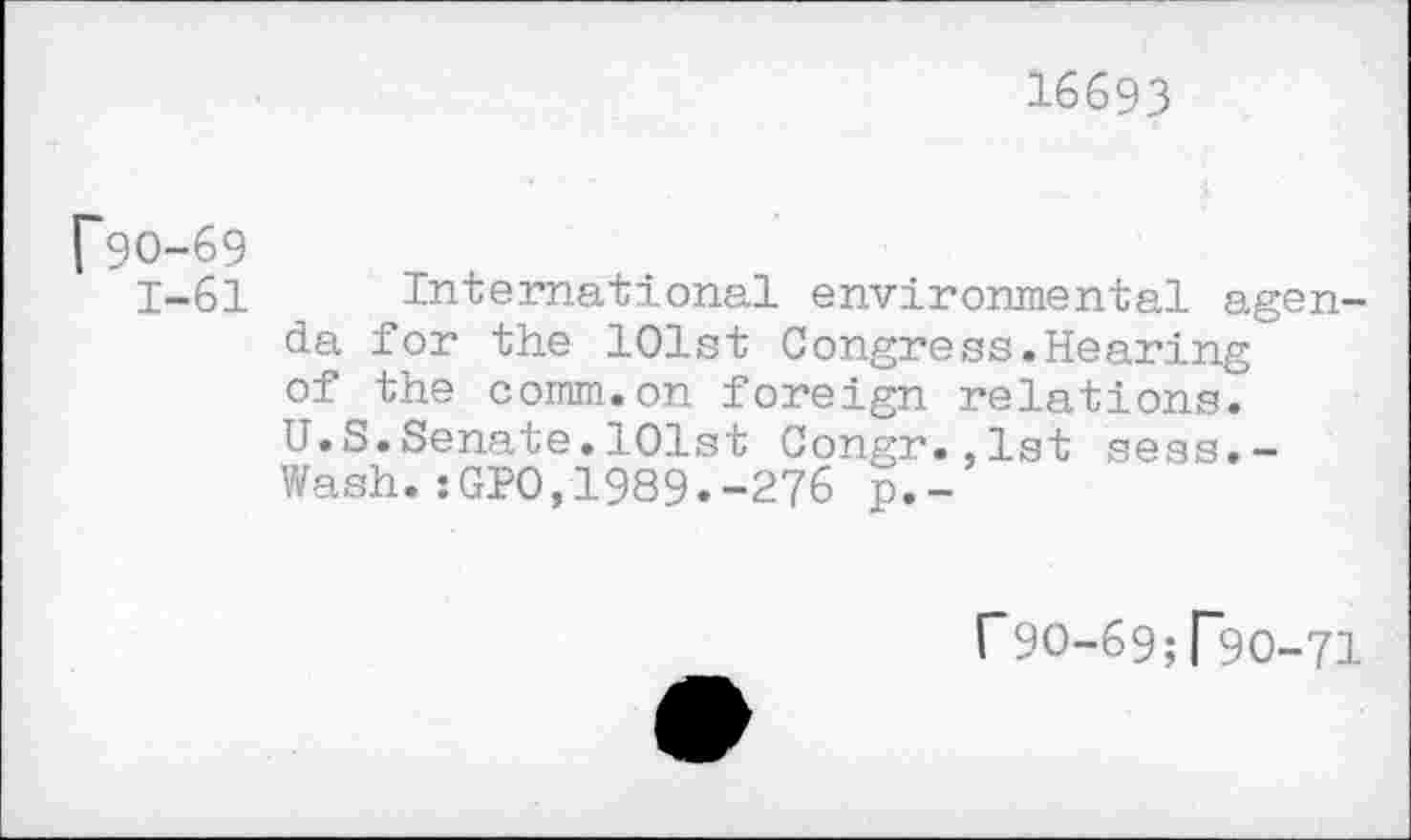 ﻿16693
f90-69
1-61 International environmental agenda for the 101st Congress.Hearing of the comm.on foreign relations.
U.S.Senate.101st Congr.,1st sess.-Wash.sGPO,1989.-276 p.-
f9O-69; T9O-71